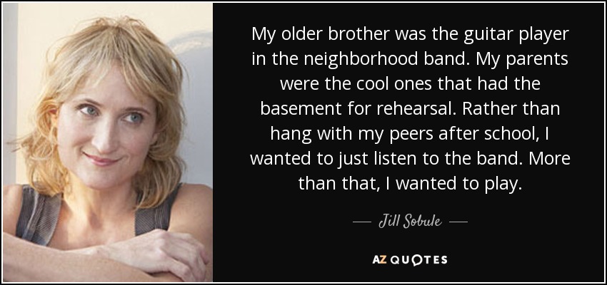 My older brother was the guitar player in the neighborhood band. My parents were the cool ones that had the basement for rehearsal. Rather than hang with my peers after school, I wanted to just listen to the band. More than that, I wanted to play. - Jill Sobule