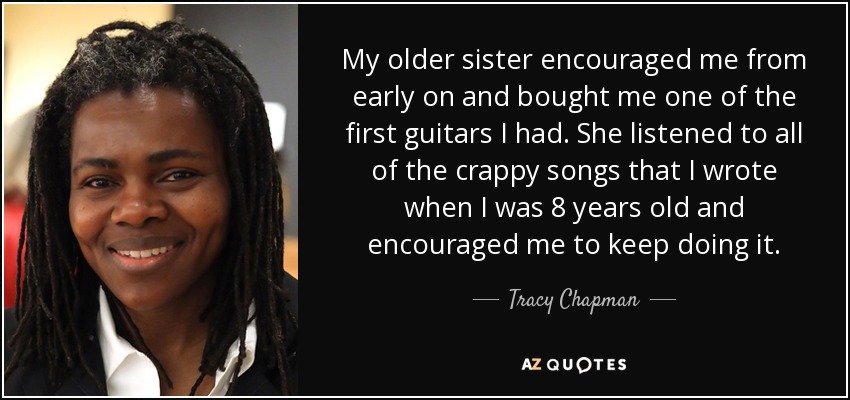 My older sister encouraged me from early on and bought me one of the first guitars I had. She listened to all of the crappy songs that I wrote when I was 8 years old and encouraged me to keep doing it. - Tracy Chapman