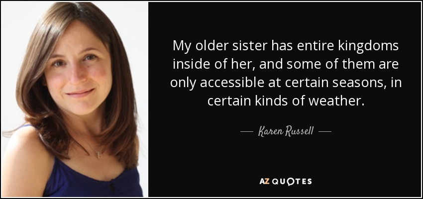 My older sister has entire kingdoms inside of her, and some of them are only accessible at certain seasons, in certain kinds of weather. - Karen Russell