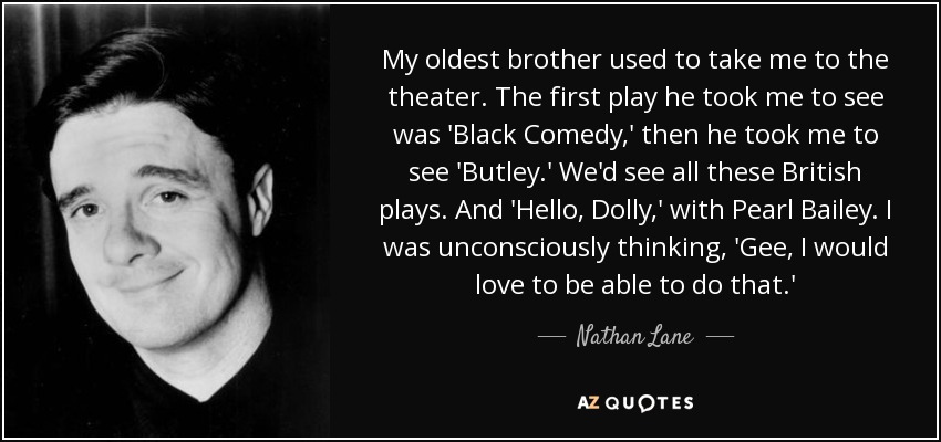 My oldest brother used to take me to the theater. The first play he took me to see was 'Black Comedy,' then he took me to see 'Butley.' We'd see all these British plays. And 'Hello, Dolly,' with Pearl Bailey. I was unconsciously thinking, 'Gee, I would love to be able to do that.' - Nathan Lane