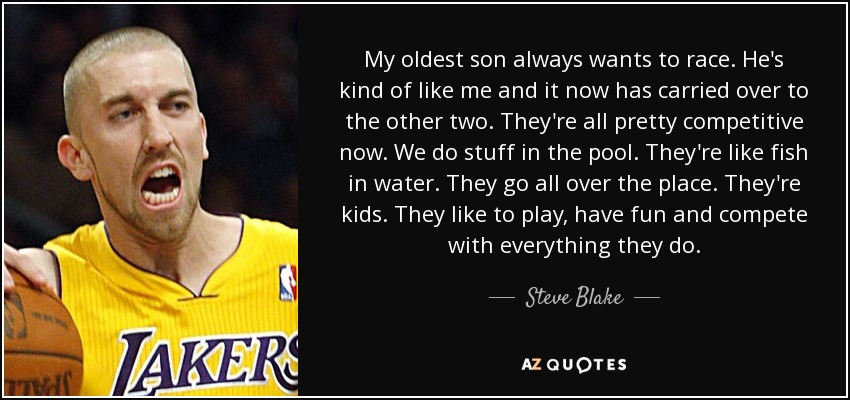 My oldest son always wants to race. He's kind of like me and it now has carried over to the other two. They're all pretty competitive now. We do stuff in the pool. They're like fish in water. They go all over the place. They're kids. They like to play, have fun and compete with everything they do. - Steve Blake