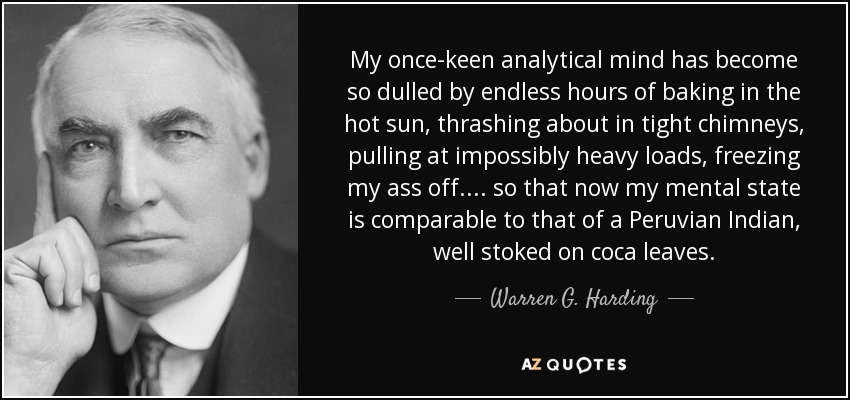 My once-keen analytical mind has become so dulled by endless hours of baking in the hot sun, thrashing about in tight chimneys, pulling at impossibly heavy loads, freezing my ass off.... so that now my mental state is comparable to that of a Peruvian Indian, well stoked on coca leaves. - Warren G. Harding