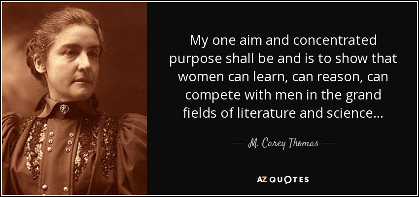 My one aim and concentrated purpose shall be and is to show that women can learn, can reason, can compete with men in the grand fields of literature and science . . . - M. Carey Thomas