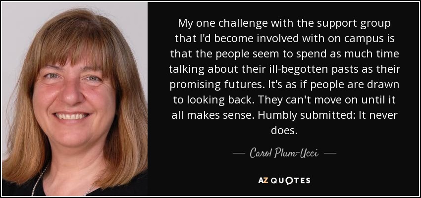 My one challenge with the support group that I'd become involved with on campus is that the people seem to spend as much time talking about their ill-begotten pasts as their promising futures. It's as if people are drawn to looking back. They can't move on until it all makes sense. Humbly submitted: It never does. - Carol Plum-Ucci