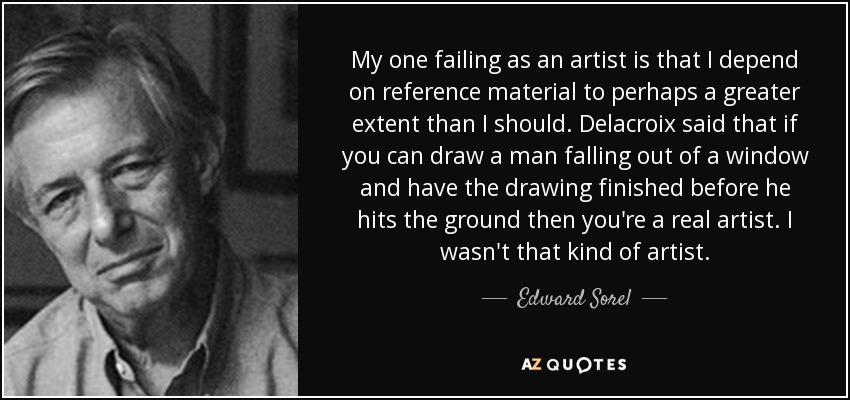 My one failing as an artist is that I depend on reference material to perhaps a greater extent than I should. Delacroix said that if you can draw a man falling out of a window and have the drawing finished before he hits the ground then you're a real artist. I wasn't that kind of artist. - Edward Sorel