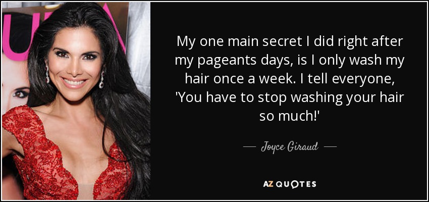 My one main secret I did right after my pageants days, is I only wash my hair once a week. I tell everyone, 'You have to stop washing your hair so much!' - Joyce Giraud