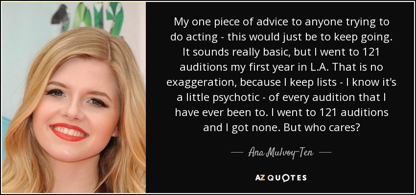 My one piece of advice to anyone trying to do acting - this would just be to keep going. It sounds really basic, but I went to 121 auditions my first year in L.A. That is no exaggeration, because I keep lists - I know it's a little psychotic - of every audition that I have ever been to. I went to 121 auditions and I got none. But who cares? - Ana Mulvoy-Ten