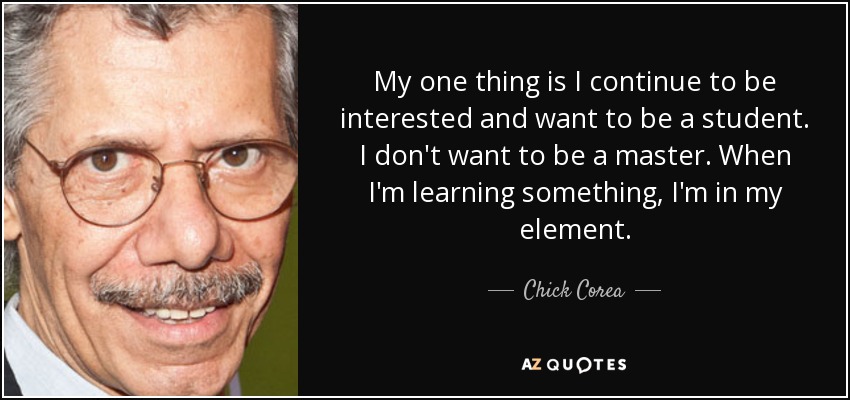 My one thing is I continue to be interested and want to be a student. I don't want to be a master. When I'm learning something, I'm in my element. - Chick Corea