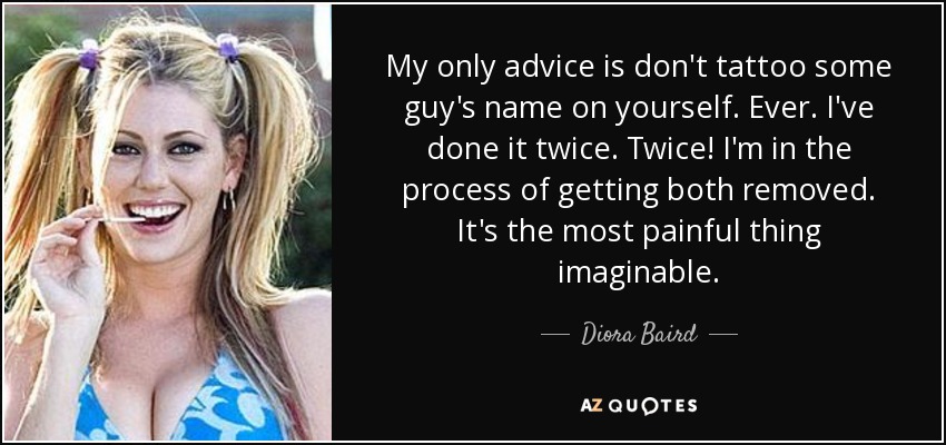 My only advice is don't tattoo some guy's name on yourself. Ever. I've done it twice. Twice! I'm in the process of getting both removed. It's the most painful thing imaginable. - Diora Baird