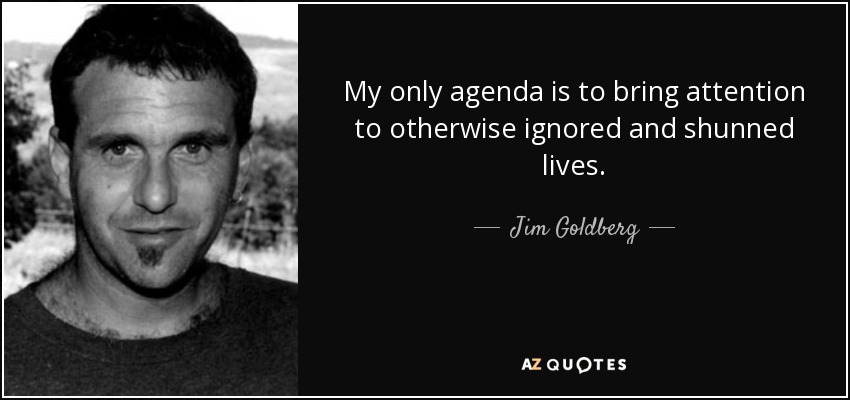 My only agenda is to bring attention to otherwise ignored and shunned lives. - Jim Goldberg
