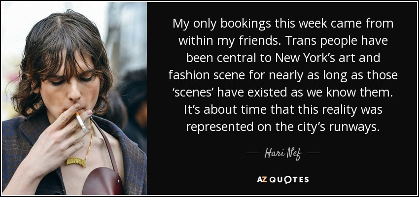 My only bookings this week came from within my friends. Trans people have been central to New York’s art and fashion scene for nearly as long as those ‘scenes’ have existed as we know them. It’s about time that this reality was represented on the city’s runways. - Hari Nef