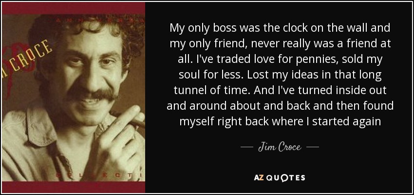My only boss was the clock on the wall and my only friend, never really was a friend at all. I've traded love for pennies, sold my soul for less. Lost my ideas in that long tunnel of time. And I've turned inside out and around about and back and then found myself right back where I started again - Jim Croce