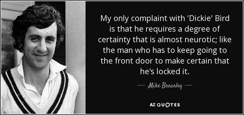My only complaint with 'Dickie' Bird is that he requires a degree of certainty that is almost neurotic; like the man who has to keep going to the front door to make certain that he's locked it. - Mike Brearley