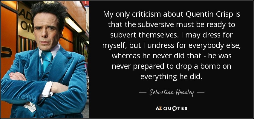 My only criticism about Quentin Crisp is that the subversive must be ready to subvert themselves. I may dress for myself, but I undress for everybody else, whereas he never did that - he was never prepared to drop a bomb on everything he did. - Sebastian Horsley