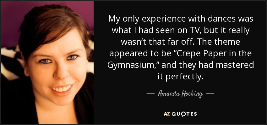 My only experience with dances was what I had seen on TV, but it really wasn’t that far off. The theme appeared to be “Crepe Paper in the Gymnasium,” and they had mastered it perfectly. - Amanda Hocking