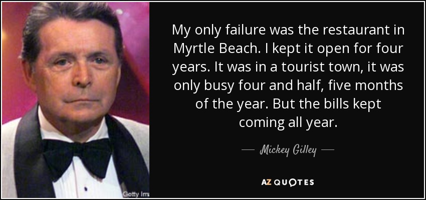 My only failure was the restaurant in Myrtle Beach. I kept it open for four years. It was in a tourist town, it was only busy four and half, five months of the year. But the bills kept coming all year. - Mickey Gilley