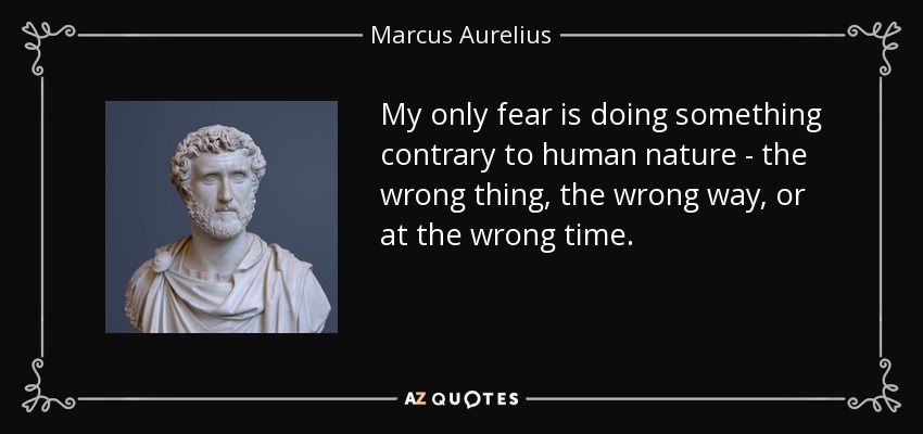 My only fear is doing something contrary to human nature - the wrong thing, the wrong way, or at the wrong time. - Marcus Aurelius
