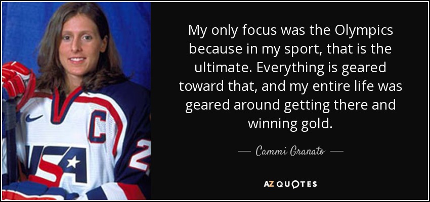 My only focus was the Olympics because in my sport, that is the ultimate. Everything is geared toward that, and my entire life was geared around getting there and winning gold. - Cammi Granato
