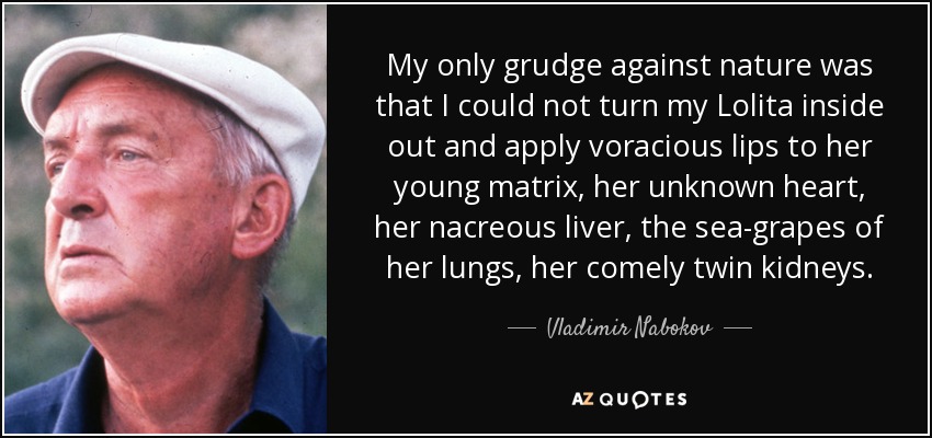 My only grudge against nature was that I could not turn my Lolita inside out and apply voracious lips to her young matrix, her unknown heart, her nacreous liver, the sea-grapes of her lungs, her comely twin kidneys. - Vladimir Nabokov