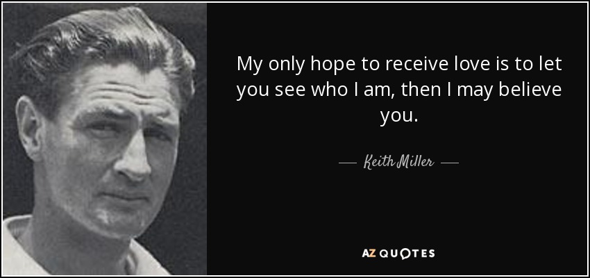 My only hope to receive love is to let you see who I am, then I may believe you. - Keith Miller