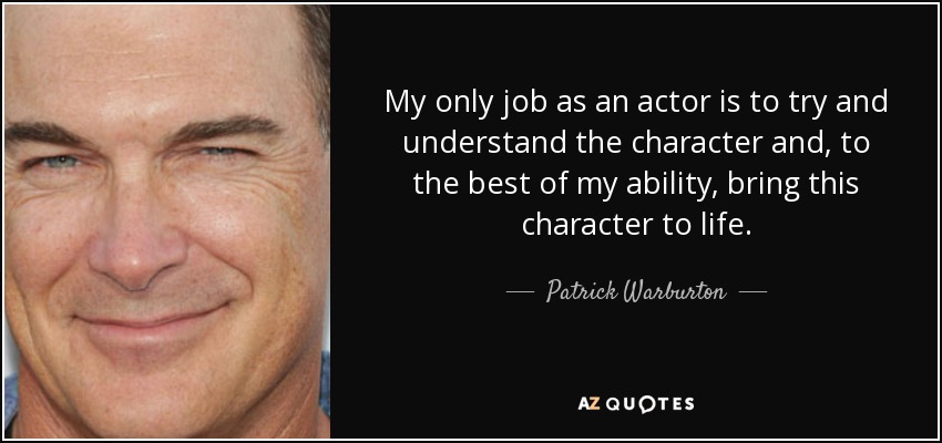 My only job as an actor is to try and understand the character and, to the best of my ability, bring this character to life. - Patrick Warburton