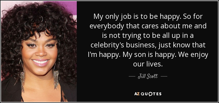 My only job is to be happy. So for everybody that cares about me and is not trying to be all up in a celebrity's business, just know that I'm happy. My son is happy. We enjoy our lives. - Jill Scott