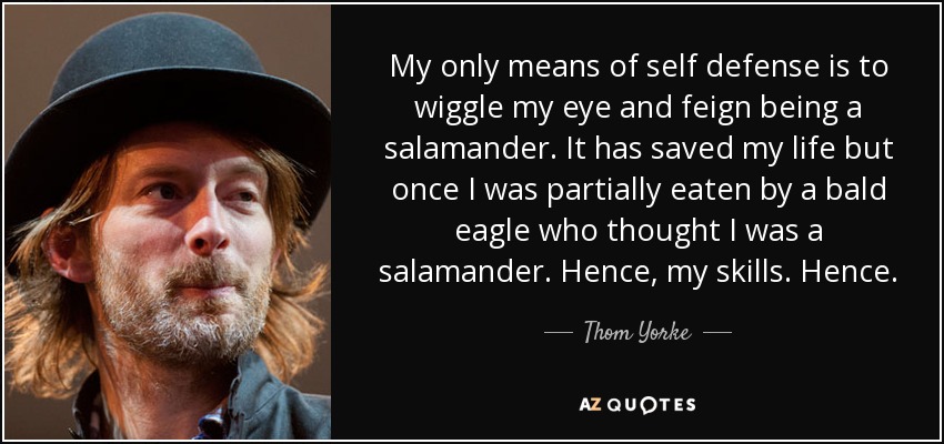My only means of self defense is to wiggle my eye and feign being a salamander. It has saved my life but once I was partially eaten by a bald eagle who thought I was a salamander. Hence, my skills. Hence. - Thom Yorke