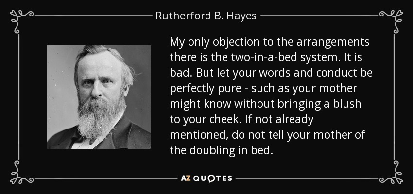 My only objection to the arrangements there is the two-in-a-bed system. It is bad. But let your words and conduct be perfectly pure - such as your mother might know without bringing a blush to your cheek. If not already mentioned, do not tell your mother of the doubling in bed. - Rutherford B. Hayes