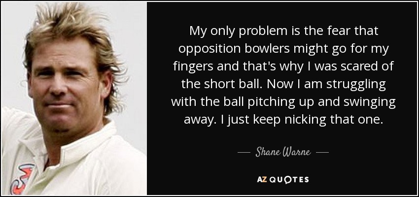 My only problem is the fear that opposition bowlers might go for my fingers and that's why I was scared of the short ball. Now I am struggling with the ball pitching up and swinging away. I just keep nicking that one. - Shane Warne