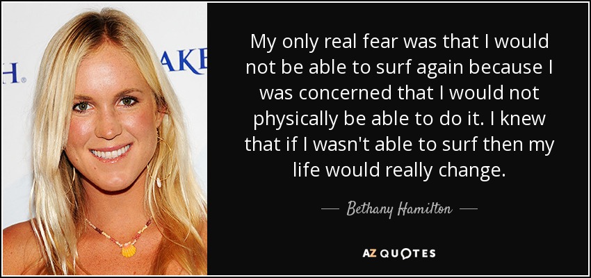 My only real fear was that I would not be able to surf again because I was concerned that I would not physically be able to do it. I knew that if I wasn't able to surf then my life would really change. - Bethany Hamilton