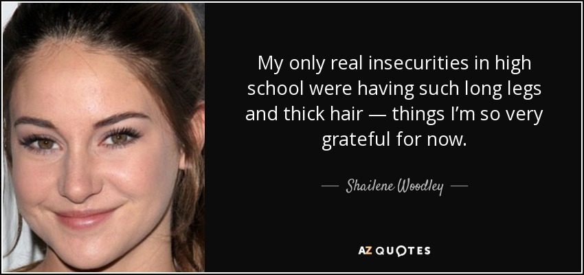 My only real insecurities in high school were having such long legs and thick hair — things I’m so very grateful for now. - Shailene Woodley