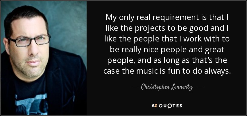 My only real requirement is that I like the projects to be good and I like the people that I work with to be really nice people and great people, and as long as that's the case the music is fun to do always. - Christopher Lennertz