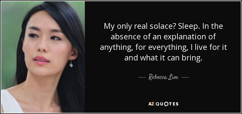 My only real solace? Sleep. In the absence of an explanation of anything, for everything, I live for it and what it can bring. - Rebecca Lim