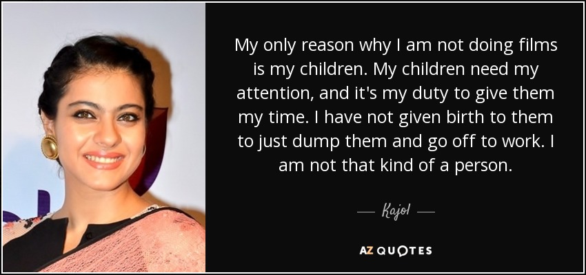 My only reason why I am not doing films is my children. My children need my attention, and it's my duty to give them my time. I have not given birth to them to just dump them and go off to work. I am not that kind of a person. - Kajol