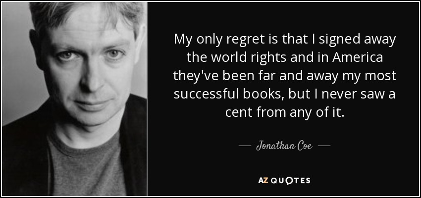 My only regret is that I signed away the world rights and in America they've been far and away my most successful books, but I never saw a cent from any of it. - Jonathan Coe