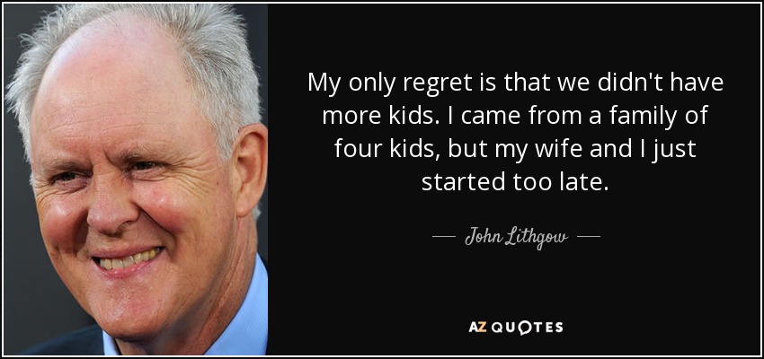 My only regret is that we didn't have more kids. I came from a family of four kids, but my wife and I just started too late. - John Lithgow