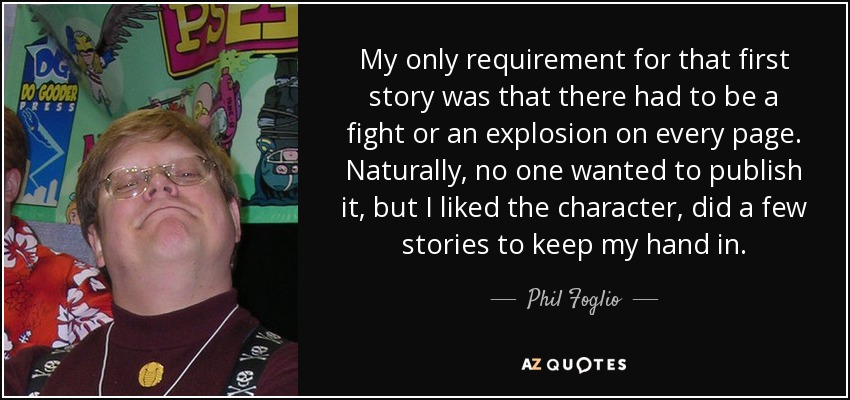 My only requirement for that first story was that there had to be a fight or an explosion on every page. Naturally, no one wanted to publish it, but I liked the character, did a few stories to keep my hand in. - Phil Foglio