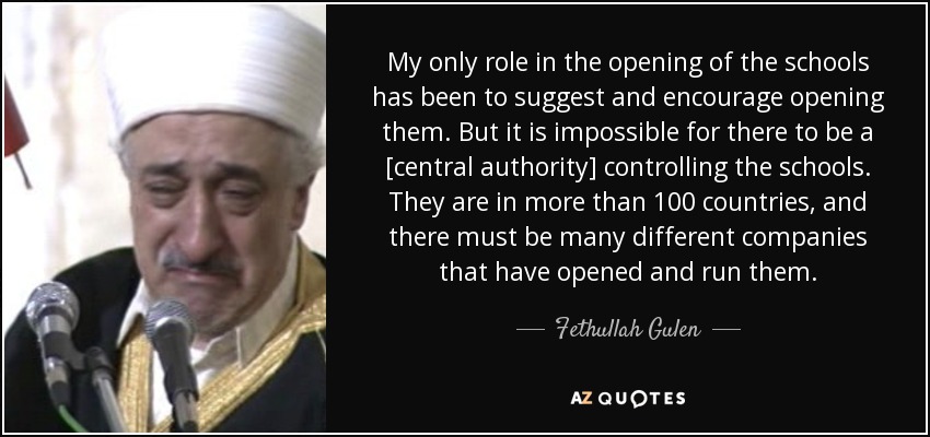 My only role in the opening of the schools has been to suggest and encourage opening them. But it is impossible for there to be a [central authority] controlling the schools. They are in more than 100 countries, and there must be many different companies that have opened and run them. - Fethullah Gulen