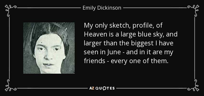 My only sketch, profile, of Heaven is a large blue sky, and larger than the biggest I have seen in June - and in it are my friends - every one of them. - Emily Dickinson