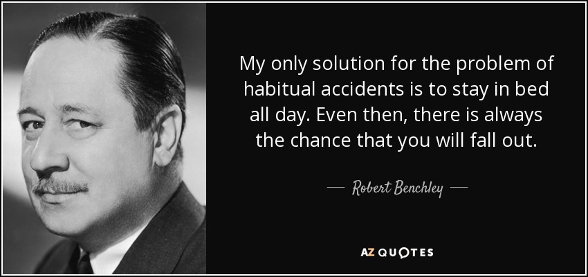 My only solution for the problem of habitual accidents is to stay in bed all day. Even then, there is always the chance that you will fall out. - Robert Benchley