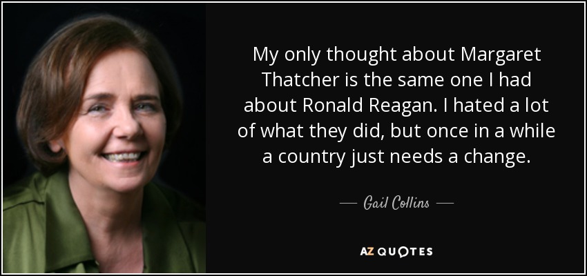 My only thought about Margaret Thatcher is the same one I had about Ronald Reagan. I hated a lot of what they did, but once in a while a country just needs a change. - Gail Collins