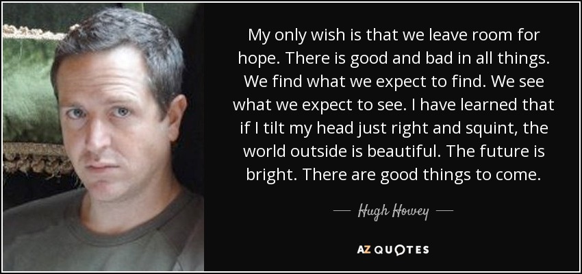 My only wish is that we leave room for hope. There is good and bad in all things. We find what we expect to find. We see what we expect to see. I have learned that if I tilt my head just right and squint, the world outside is beautiful. The future is bright. There are good things to come. - Hugh Howey