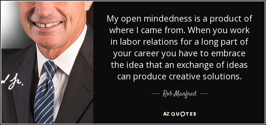 My open mindedness is a product of where I came from. When you work in labor relations for a long part of your career you have to embrace the idea that an exchange of ideas can produce creative solutions. - Rob Manfred