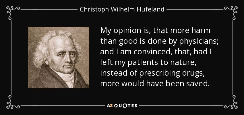 My opinion is, that more harm than good is done by physicians; and I am convinced, that, had I left my patients to nature, instead of prescribing drugs, more would have been saved. - Christoph Wilhelm Hufeland