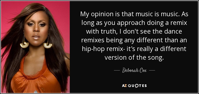 My opinion is that music is music. As long as you approach doing a remix with truth, I don't see the dance remixes being any different than an hip-hop remix- it's really a different version of the song. - Deborah Cox