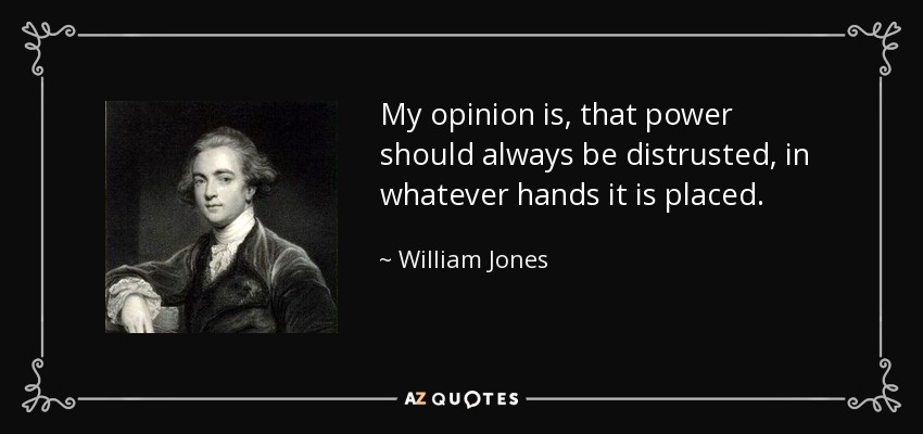 My opinion is, that power should always be distrusted, in whatever hands it is placed. - William Jones