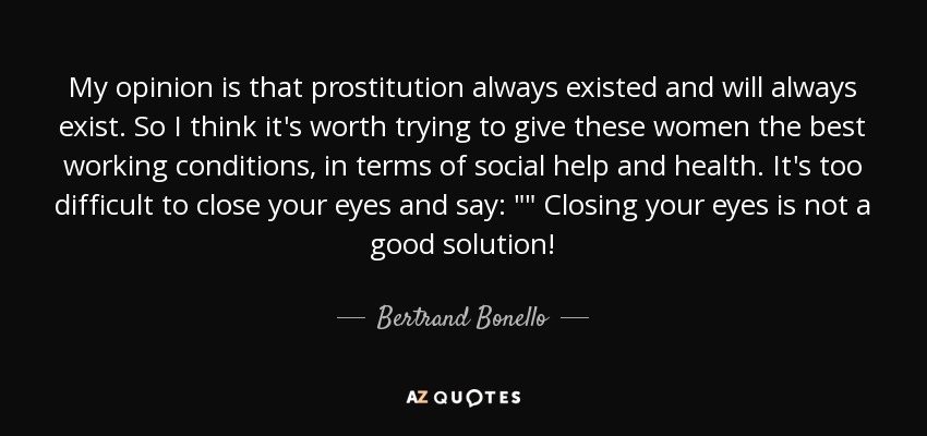 My opinion is that prostitution always existed and will always exist. So I think it's worth trying to give these women the best working conditions, in terms of social help and health. It's too difficult to close your eyes and say: 