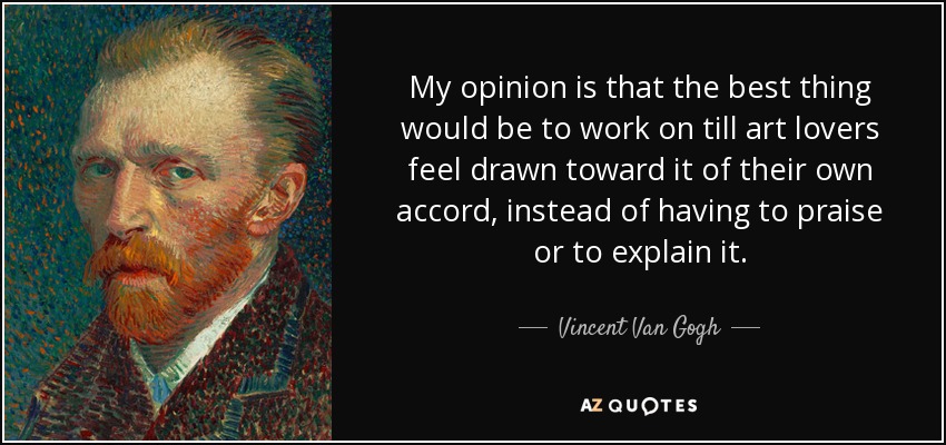 My opinion is that the best thing would be to work on till art lovers feel drawn toward it of their own accord, instead of having to praise or to explain it. - Vincent Van Gogh