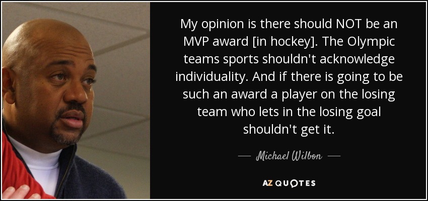 My opinion is there should NOT be an MVP award [in hockey]. The Olympic teams sports shouldn't acknowledge individuality. And if there is going to be such an award a player on the losing team who lets in the losing goal shouldn't get it. - Michael Wilbon