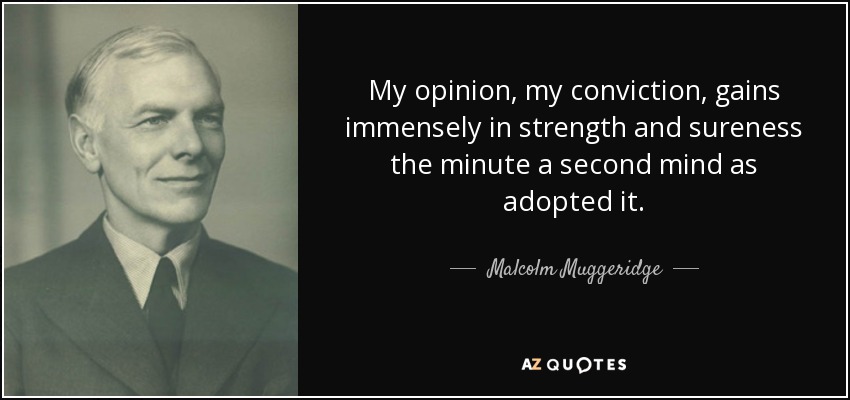 My opinion, my conviction, gains immensely in strength and sureness the minute a second mind as adopted it. - Malcolm Muggeridge